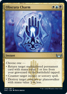 Obscura Charm
 Choose one —
• Return target multicolored permanent card with mana value 3 or less from your graveyard to the battlefield tapped.
• Counter target instant or sorcery spell.
• Destroy target creature or planeswalker with mana value 3 or less.
